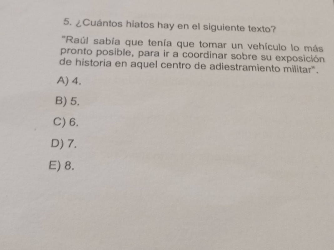 ¿Cuántos hiatos hay en el siguiente texto?
''Raúl sabía que tenía que tomar un vehículo lo más
pronto posible, para ir a coordinar sobre su exposición
de historia en aquel centro de adiestramiento militar".
A) 4.
B) 5.
C) 6.
D) 7.
E) 8.