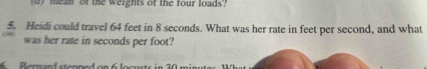 mean of the weights of the four loads? 
5. Heidi could travel 64 feet in 8 seconds. What was her rate in feet per second, and what 
was her rate in seconds per foot? 
6 Berward stepped on 6 locusts in 30 minu