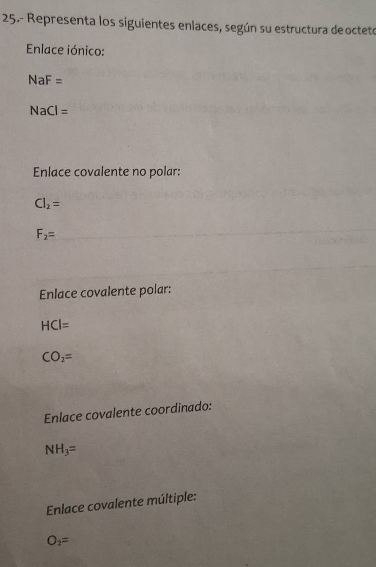 25.- Representa los siguientes enlaces, según su estructura deocteto
Enlace iónico:
NaF=
NaCl=
Enlace covalente no polar:
Cl_2=
F_2=
Enlace covalente polar:
HCl=
CO_2=
Enlace covalente coordinado:
NH_3=
Enlace covalente múltiple:
O_2=