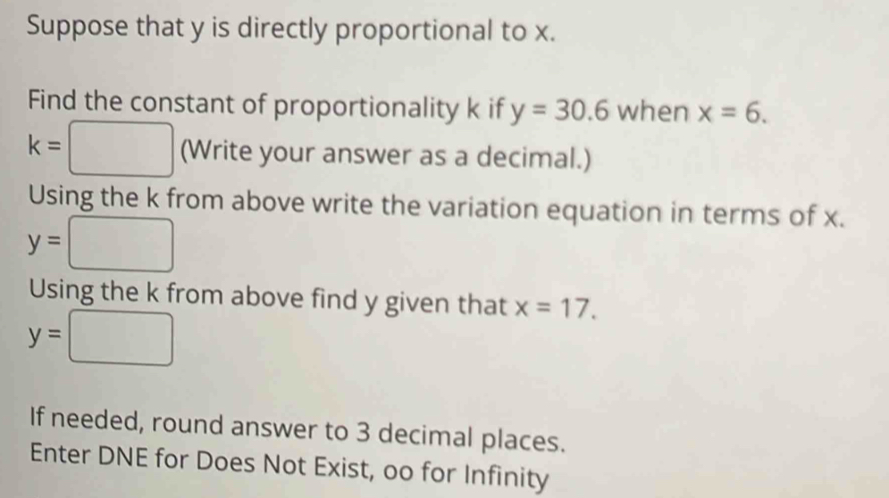 Suppose that y is directly proportional to x. 
Find the constant of proportionality k if y=30.6 when x=6.
k=□ (Write your answer as a decimal.) 
Using the k from above write the variation equation in terms of x.
y=□
Using the k from above find y given that x=17.
y=□
If needed, round answer to 3 decimal places. 
Enter DNE for Does Not Exist, oo for Infinity