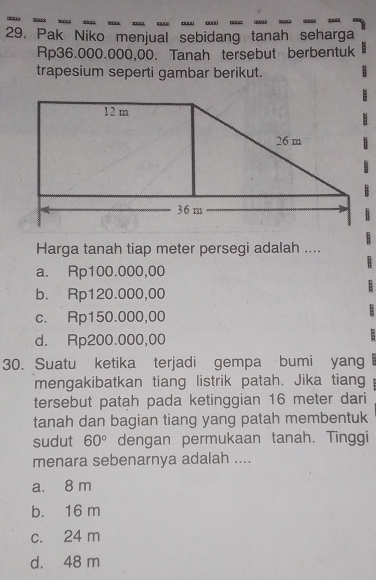 Pak Niko menjual sebidang tanah seharga
Rp36.000.000,00. Tanah tersebut berbentuk
trapesium seperti gambar berikut.
Harga tanah tiap meter persegi adalah ....
a. Rp100.000,00
b. Rp120.000,00
c. Rp150.000,00
d. Rp200.000,00
30. Suatu ketika terjadi gempa bumi yang
mengakibatkan tiang listrik patah. Jika tiang
tersebut patah pada ketinggian 16 meter dari
tanah dan bagian tiang yang patah membentuk
sudut 60° dengan permukaan tanah. Tinggi
menara sebenarnya adalah ....
a. 8 m
b. 16 m
c. 24 m
d. 48 m