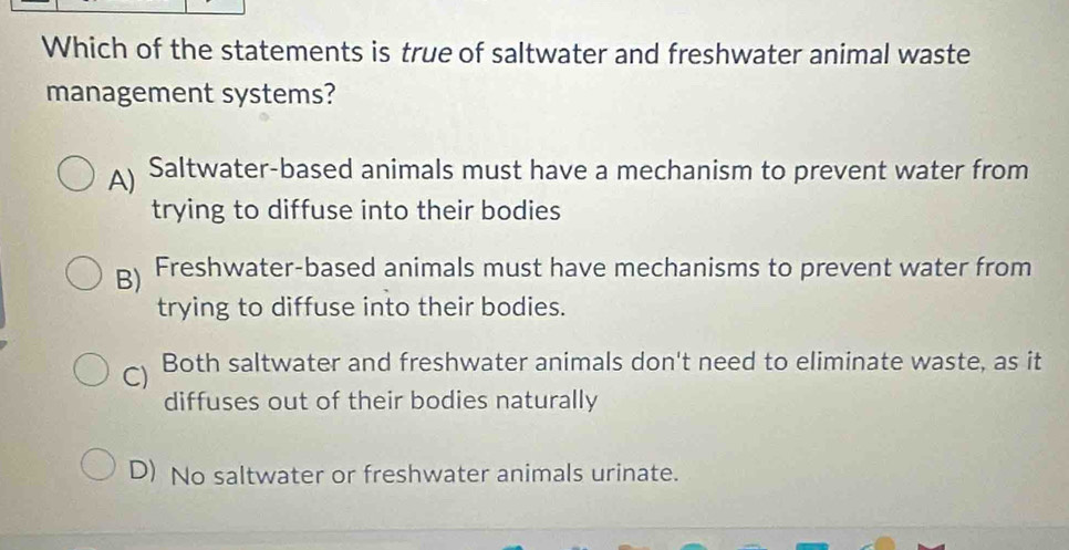 Which of the statements is true of saltwater and freshwater animal waste
management systems?
A) Saltwater-based animals must have a mechanism to prevent water from
trying to diffuse into their bodies
B) Freshwater-based animals must have mechanisms to prevent water from
trying to diffuse into their bodies.
C) Both saltwater and freshwater animals don't need to eliminate waste, as it
diffuses out of their bodies naturally
D) No saltwater or freshwater animals urinate.