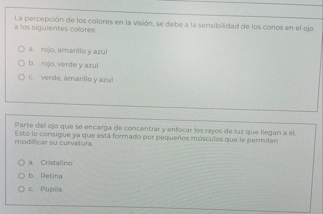 La percepción de los colores en la visión, se debe a la sensibilidad de los conos en el ojo
a los siguientes colores:
a. rojo, amarillo y azul
b. rojo, verde y azul
c. verde, amarillo y azul
Parte del ojo que se encarga de concentrar y enfocar los rayos de luz que llegan a él.
Esto lo consigue ya que está formado por pequeños músculos que le permiten
modificar su curvatura.
a. Cristalino
b. Retina
c. Pupila