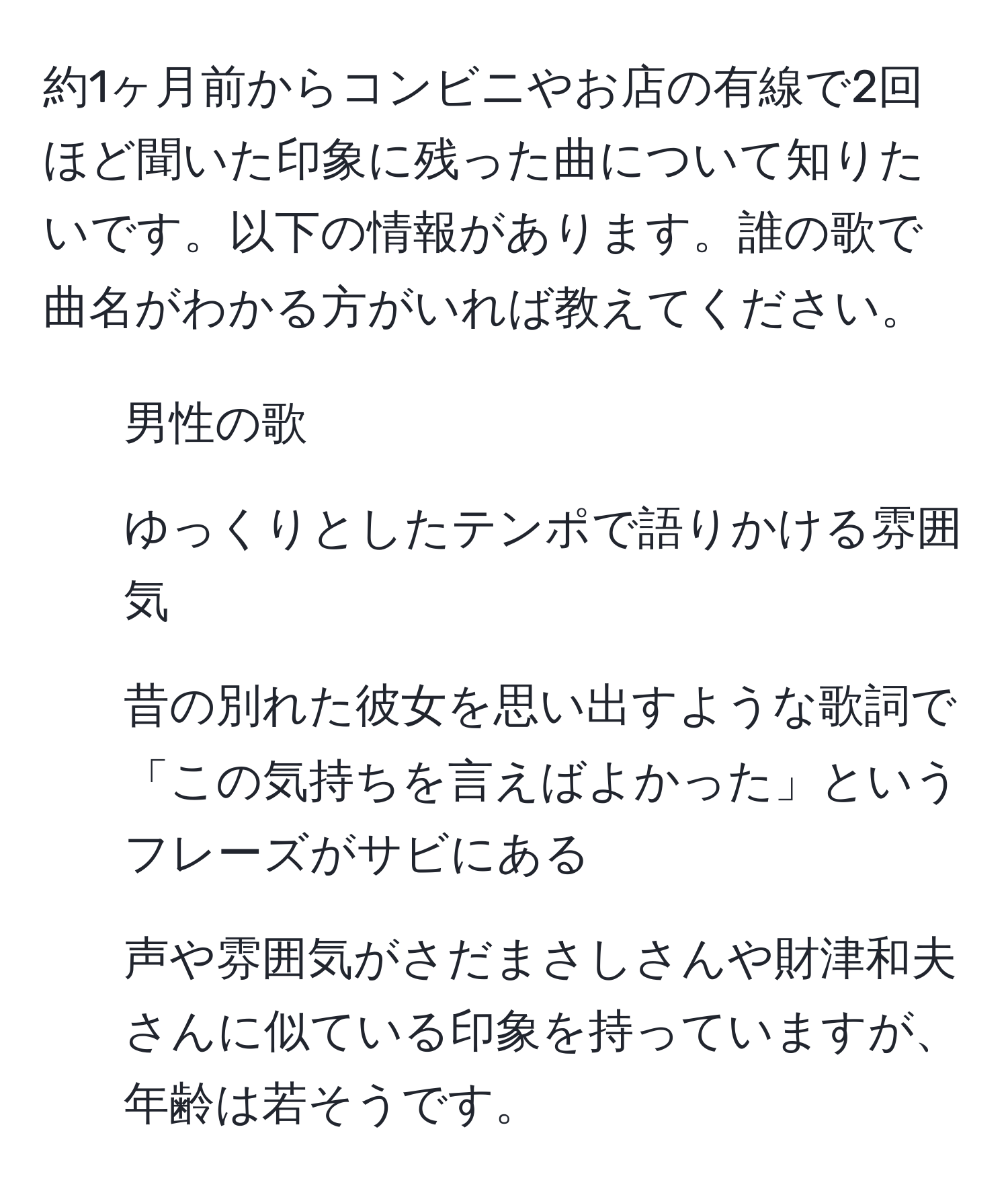 約1ヶ月前からコンビニやお店の有線で2回ほど聞いた印象に残った曲について知りたいです。以下の情報があります。誰の歌で曲名がわかる方がいれば教えてください。  
1. 男性の歌  
2. ゆっくりとしたテンポで語りかける雰囲気  
3. 昔の別れた彼女を思い出すような歌詞で「この気持ちを言えばよかった」というフレーズがサビにある  
4. 声や雰囲気がさだまさしさんや財津和夫さんに似ている印象を持っていますが、年齢は若そうです。