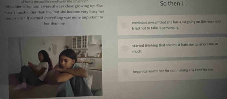 What is the positive ending to this situation So then I...
My older sister and I were always close growing up. She
wasn't much older than me, but she became very busy her
semor year. It seemed everything was more important to
her than me. reminded myself that she has a lot going on this year and
tried not to take it personally.
started thinking that she must hate me to ignore me so
much.
began to resent her for not making any time for me.