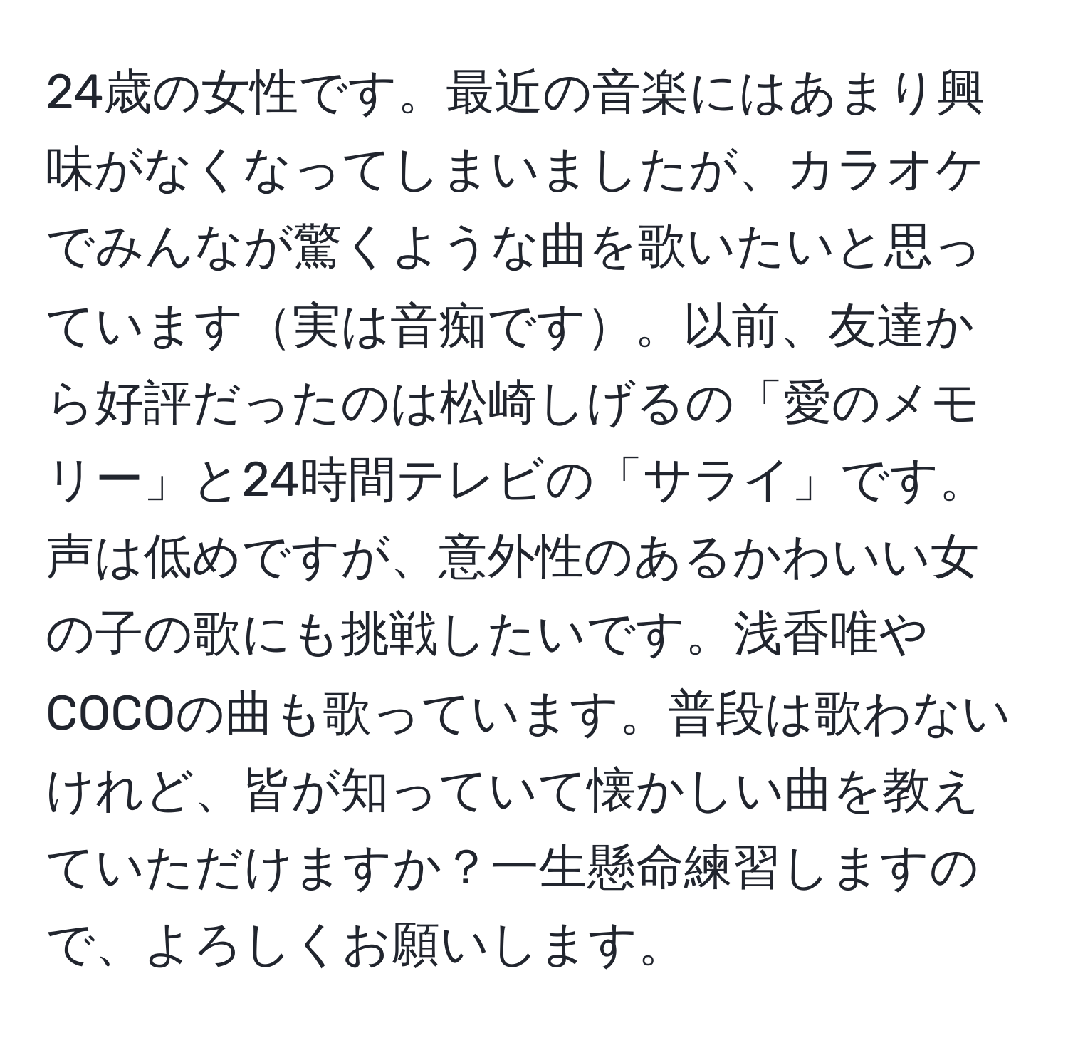 24歳の女性です。最近の音楽にはあまり興味がなくなってしまいましたが、カラオケでみんなが驚くような曲を歌いたいと思っています実は音痴です。以前、友達から好評だったのは松崎しげるの「愛のメモリー」と24時間テレビの「サライ」です。声は低めですが、意外性のあるかわいい女の子の歌にも挑戦したいです。浅香唯やCOCOの曲も歌っています。普段は歌わないけれど、皆が知っていて懐かしい曲を教えていただけますか？一生懸命練習しますので、よろしくお願いします。