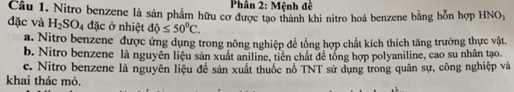 Phân 2: Mệnh đề
Câu 1. Nitro benzene là sản phẩm hữu cơ được tạo thành khi nitro hoá benzene bằng hỗn hợp HNOx
đặc và H_2SO_4 đặc ở nhiệt dhat Q≤ 50^0C.
a. Nitro benzene được ứng dụng trong nông nghiệp đề tổng hợp chất kích thích tăng trưởng thực vật.
b. Nitro benzene là nguyên liệu sản xuất aniline, tiên chất đề tổng hợp polyaniline, cao su nhân tạo.
c. Nitro benzene là nguyên liệu đề sản xuất thuốc nổ TNT sử dụng trong quân sự, công nghiệp và
khai thác mỏ.