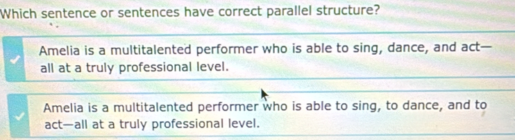 Which sentence or sentences have correct parallel structure?
Amelia is a multitalented performer who is able to sing, dance, and act—
all at a truly professional level.
Amelia is a multitalented performer who is able to sing, to dance, and to
act—all at a truly professional level.