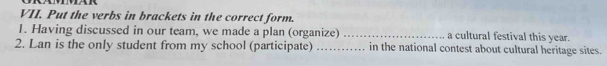 Put the verbs in brackets in the correct form. 
1. Having discussed in our team, we made a plan (organize) _a cultural festival this year. 
2. Lan is the only student from my school (participate) _in the national contest about cultural heritage sites.