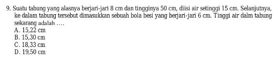 Suatu tabung yang alasnya berjari-jari 8 cm dan tingginya 50 cm, diisi air setinggi 15 cm. Selanjutnya,
ke dalam tabung tersebut dimasukkan sebuah bola besi yang berjari-jari 6 cm. Tinggi air dalm tabung
sekarang adalah ….
A. 15,22 cm
B. 15,30 cm
C. 18,33 cm
D. 19,50 cm