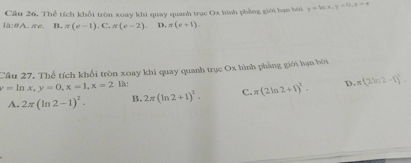 Thể tích khối tròn xoay khi quay quanh trục Ox hình phẳng giới hạn bởi y=ln x, y=0, x=e
là:#A. πe. B. π (e-1). C. π (e-2). D. π (e+1). 
Câu 27. Thể tích khối tròn xoay khi quay quanh trục Ox hình phẳng giới hạn bởi
y=ln x, y=0, x=1, x=2 là: D. π (2ln 2-1)^2.
A. 2π (ln 2-1)^2.
B. 2π (ln 2+1)^2.
C. π (2ln 2+1)^2.