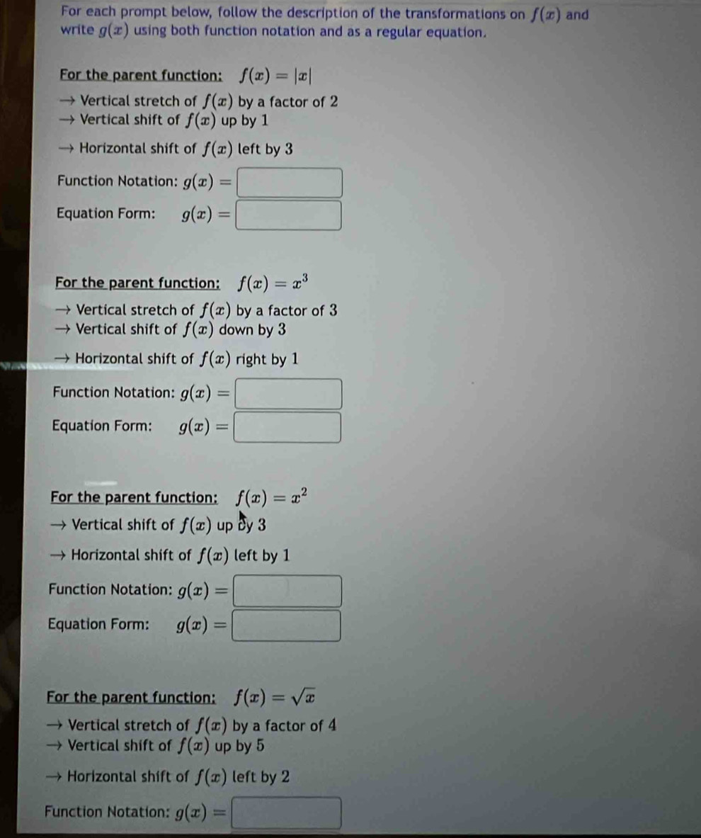 For each prompt below, follow the description of the transformations on f(x) and
write g(x) using both function notation and as a regular equation.
For the parent function: f(x)=|x|
Vertical stretch of f(x) by a factor of 2
Vertical shift of f(x) up by 1
Horizontal shift of f(x) left by 3
Function Notation: g(x)=□
Equation Form: g(x)=□
For the parent function: f(x)=x^3
Vertical stretch of f(x) by a factor of 3
Vertical shift of f(x) down by 3
Horizontal shift of f(x) right by 1
Function Notation: g(x)=|
^circ 
Equation Form: g(x)= (-3,4)
For the parent function: f(x)=x^2
Vertical shift of f(x) up dy 3
Horizontal shift of f(x) left by 1
Function Notation: g(x)=
^circ 
Equation Form: g(x)=
For the parent function: f(x)=sqrt(x)
Vertical stretch of f(x) by a factor of 4
Vertical shift of f(x) up by 5
Horizontal shift of f(x) left by 2
Function Notation: g(x)=