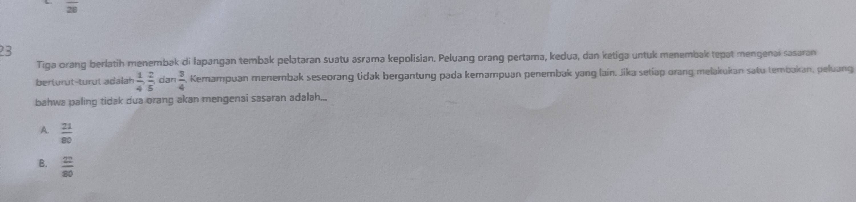 overline 28
23
Tiga orang berlatih menembak di lapangan tembak pelataran suatu asrama kepolisian. Peluang orang pertama, kedua, dan ketiga untuk menembak tepat mengenal sasaran
berturüt-turut adalah  1/4 ,  2/5 , dan  3/4  Kemampuan menembak seseorang tidak bergantung pada kemampuan penembak yang lain. Jika setiap orang melakukan satu tembakan, peluang
bahwa paling tidak dua orang akan mengenai sasaran adalah...
A.  21/80 
B.  22/80 