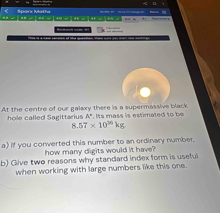 Sparx Maths 
sparemaths ul 
1 
Sparx Maths 36,190 KP Nove O'Caltaghan Menu 
4D Summary 
4D 46 4F 4G 4H × 41 
Bookwork code: 4H Calculator not allowed 
This is a new version of the question. Make sure you start new workings. 
At the centre of our galaxy there is a supermassive black 
hole called Sagittarius A^*. Its mass is estimated to be
8.57* 10^(36)kg. 
a) If you converted this number to an ordinary number, 
how many digits would it have? 
b) Give two reasons why standard index form is useful 
when working with large numbers like this one.