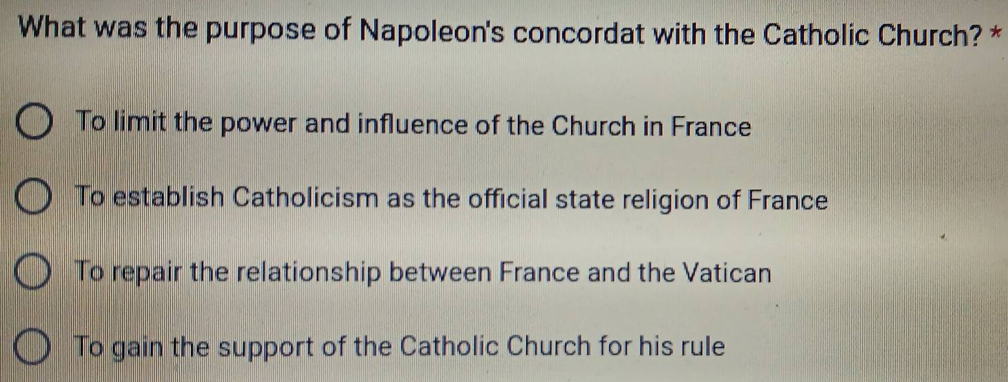 What was the purpose of Napoleon's concordat with the Catholic Church? *
To limit the power and influence of the Church in France
To establish Catholicism as the official state religion of France
To repair the relationship between France and the Vatican
To gain the support of the Catholic Church for his rule