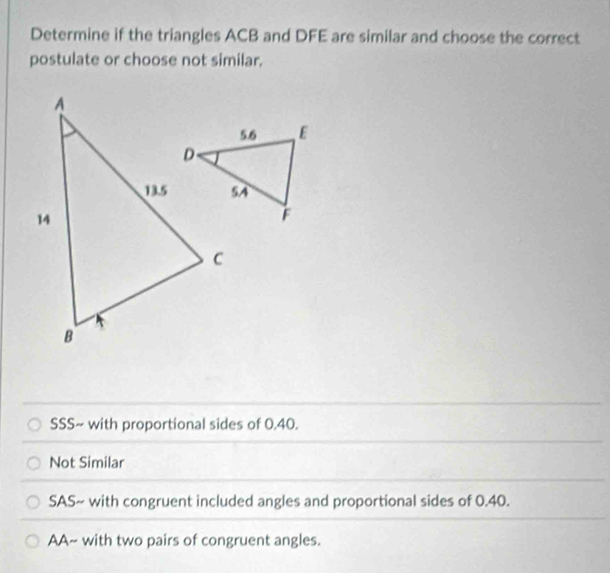 Determine if the triangles ACB and DFE are similar and choose the correct
postulate or choose not similar.
SSS~ with proportional sides of 0.40.
Not Similar
SAS~ with congruent included angles and proportional sides of 0.40.
AA~ with two pairs of congruent angles.