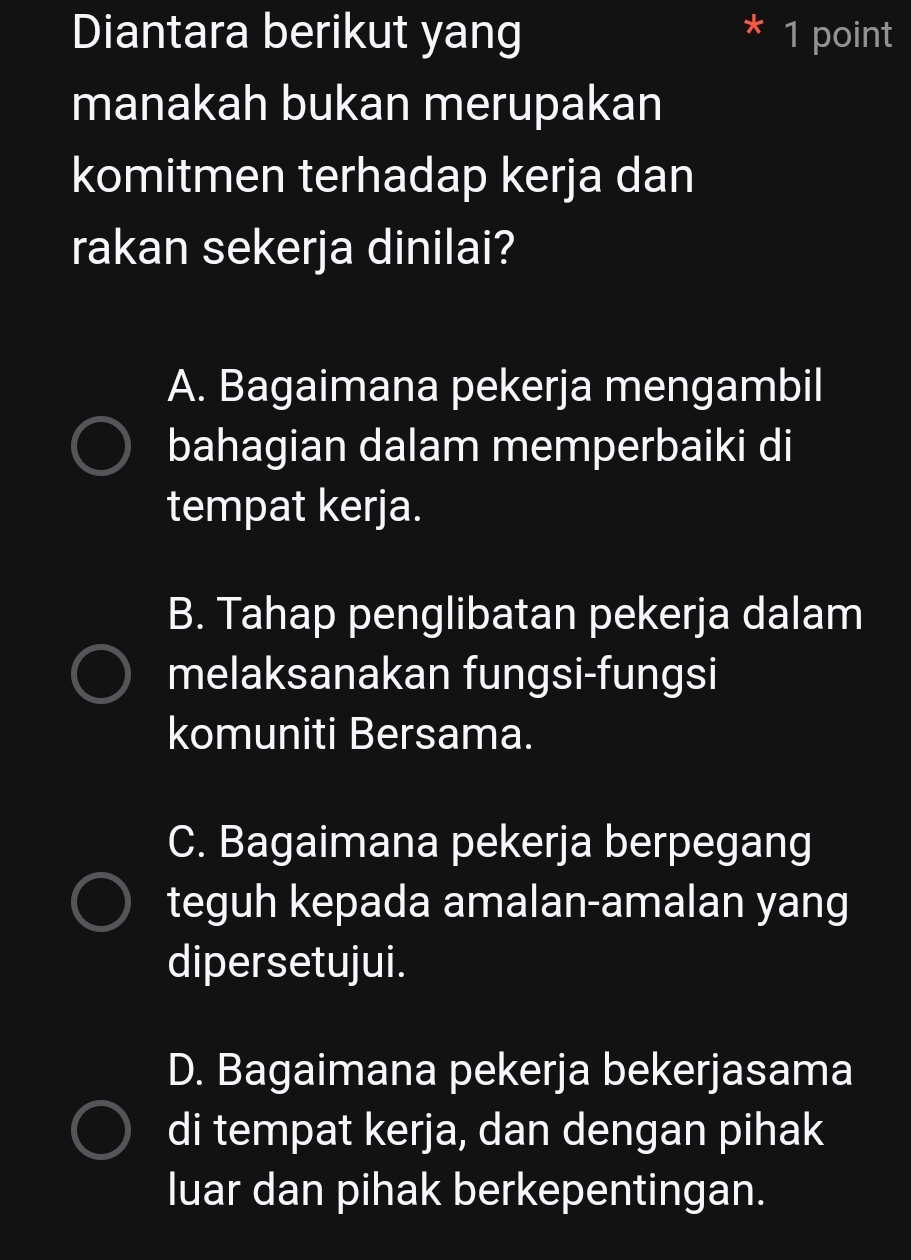 Diantara berikut yang 1 point
manakah bukan merupakan
komitmen terhadap kerja dan
rakan sekerja dinilai?
A. Bagaimana pekerja mengambil
bahagian dalam memperbaiki di
tempat kerja.
B. Tahap penglibatan pekerja dalam
melaksanakan fungsi-fungsi
komuniti Bersama.
C. Bagaimana pekerja berpegang
teguh kepada amalan-amalan yang
dipersetujui.
D. Bagaimana pekerja bekerjasama
di tempat kerja, dan dengan pihak
luar dan pihak berkepentingan.