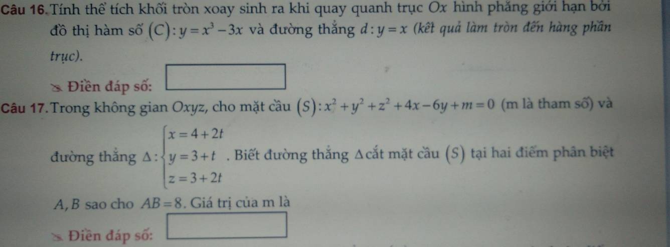 Tính thể tích khối tròn xoay sinh ra khi quay quanh trục Ox hình phăng giới hạn bởi 
đồ thị hàm số (C): y=x^3-3x và đường thắng d:y=x (kết quả làm tròn đến hàng phần 
trục). 
Điền đáp số: □ 
Câu 17.Trong không gian Oxyz, cho mặt cầu (S): x^2+y^2+z^2+4x-6y+m=0 (m là tham số) và 
đường thắng Delta :beginarrayl x=4+2t y=3+t z=3+2tendarray.. Biết đường thắng Δcắt mặt cầu (S) tại hai điểm phân biệt 
A, B sao cho AB=8. Giá trị của m là 
Điền đáp số: □