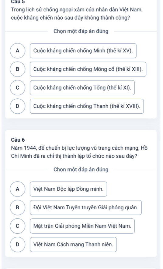 Cau 5
Trong lịch sử chống ngoại xâm của nhân dân Việt Nam,
cuộc kháng chiến nào sau đây không thành công?
Chọn một đáp án đúng
A Cuộc kháng chiến chống Minh (thế kỉ XV).
B Cuộc kháng chiến chống Mông cổ (thế kỉ XIII).
C Cuộc kháng chiến chống Tống (thế kỉ XI).
D Cuộc kháng chiến chống Thanh (thế kỉ XVIII).
Câu 6
Năm 1944, để chuẩn bị lực lượng vũ trang cách mạng, Hồ
Chí Minh đã ra chỉ thị thành lập tổ chức nào sau đây?
Chọn một đáp án đúng
A Việt Nam Độc lập Đồng minh.
B Đội Việt Nam Tuyên truyền Giải phóng quân.
C Mặt trận Giải phóng Miền Nam Việt Nam.
D Việt Nam Cách mạng Thanh niên.