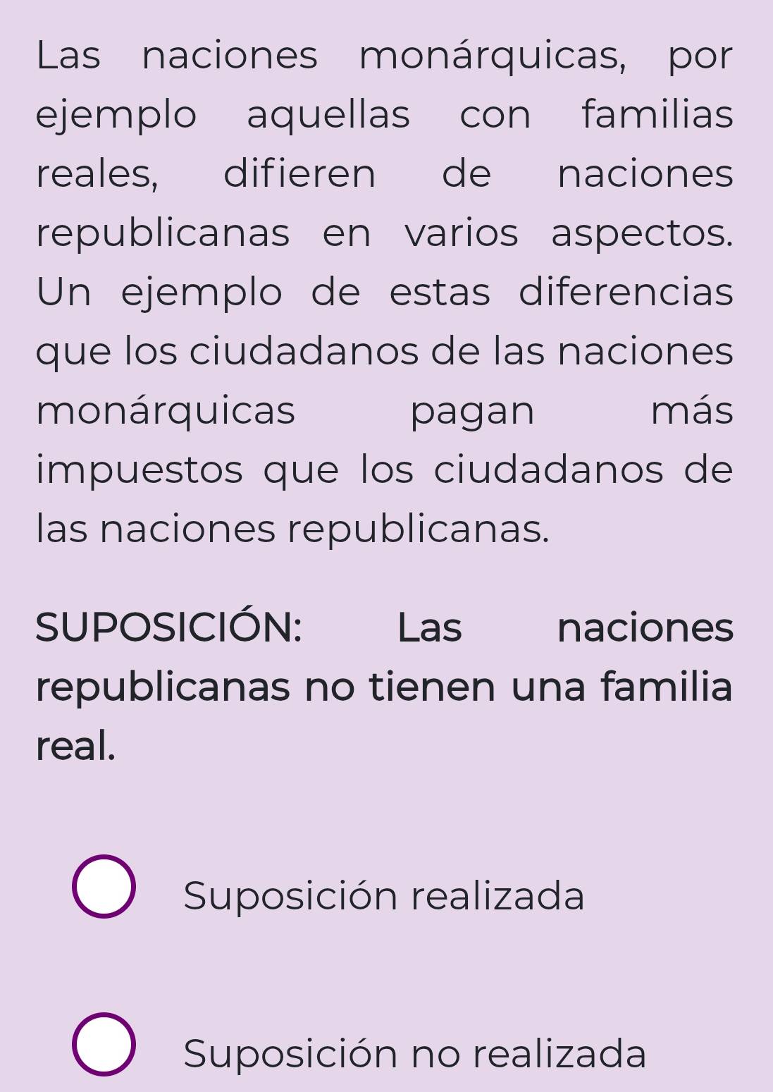 Las naciones monárquicas, por 
ejemplo aquellas con familias 
reales, difieren de naciones 
republicanas en varios aspectos. 
Un ejemplo de estas diferencias 
que los ciudadanos de las naciones 
monárquicas pagan más 
impuestos que los ciudadanos de 
las naciones republicanas. 
SUPOSICIÓN: Las naciones 
republicanas no tienen una familia 
real. 
Suposición realizada 
Suposición no realizada