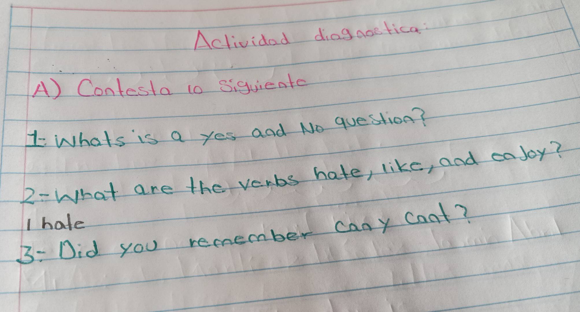 Actividad diagaostica: 
A) Contesta to siquiente 
1 Whats is a yes and No question? 
2- What are the verbs hate, like, and eajoy? 
I hate 
B: Did you remember cany coat?