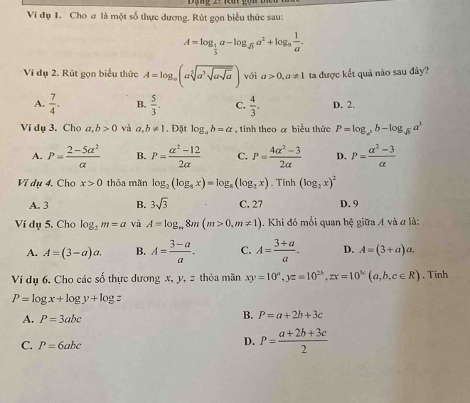 Ví dụ 1. Cho a là một số thực dương. Rút gọn biểu thức sau:
A=log _ 1/3 a-log _sqrt(3)a^2+log _9 1/a .
Ví dụ 2. Rút gọn biểu thức A=log _a(asqrt[5](a^3sqrt asqrt a)) với a>0,a!= 1 ta được kết quả nào sau đây?
B.
A.  7/4 .  5/3 .  4/3 . D. 2.
C.
Ví dụ 3. Cho a,b>0 và a,b!= 1. Đặt log _ab=alpha , tính theo a biểu thức P=log _a^2b-log _sqrt(b)a^3
A. P= (2-5alpha^2)/alpha   B. P= (alpha^2-12)/2alpha   C. P= (4alpha^2-3)/2alpha   D. P= (alpha^2-3)/alpha  
Vi dụ 4. Cho x>0 thỏa mãn log _2(log _8x)=log _8(log _2x).T ính (log _2x)^2
A. 3 B. 3sqrt(3) C. 27 D. 9
Ví dụ 5. Cho log _2m=a và A=log _m8m(m>0,m!= 1). Khi đó mối quan hệ giữa A và đ là:
A. A=(3-a)a. B. A= (3-a)/a . C. A= (3+a)/a . D. A=(3+a)a.
Ví dụ 6. Cho các số thực dương x, y, z thỏa mãn xy=10^a,yz=10^(2b),zx=10^(3c)(a,b,c∈ R). Tính
P=log x+log y+log z
A. P=3abc
B. P=a+2b+3c
C. P=6abc
D. P= (a+2b+3c)/2 