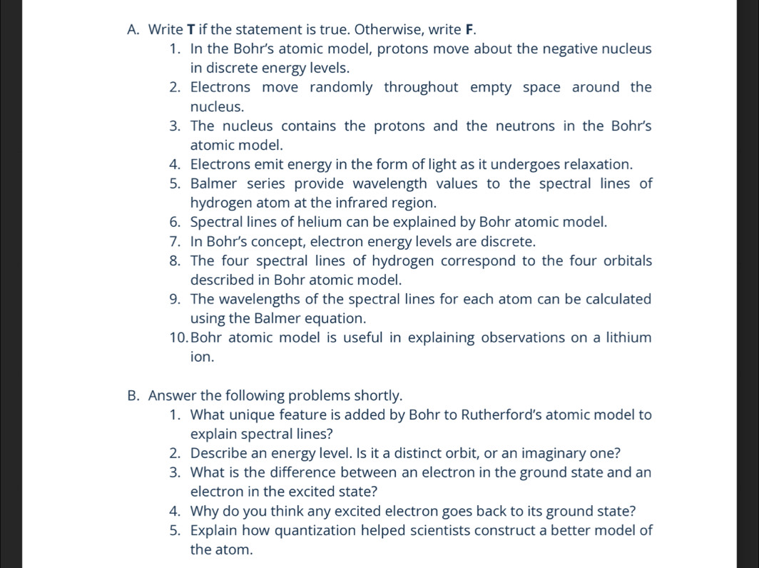 Write T if the statement is true. Otherwise, write F. 
1. In the Bohr’s atomic model, protons move about the negative nucleus 
in discrete energy levels. 
2. Electrons move randomly throughout empty space around the 
nucleus. 
3. The nucleus contains the protons and the neutrons in the Bohr's 
atomic model. 
4. Electrons emit energy in the form of light as it undergoes relaxation. 
5. Balmer series provide wavelength values to the spectral lines of 
hydrogen atom at the infrared region. 
6. Spectral lines of helium can be explained by Bohr atomic model. 
7. In Bohr’s concept, electron energy levels are discrete. 
8. The four spectral lines of hydrogen correspond to the four orbitals 
described in Bohr atomic model. 
9. The wavelengths of the spectral lines for each atom can be calculated 
using the Balmer equation. 
10.Bohr atomic model is useful in explaining observations on a lithium 
ion. 
B. Answer the following problems shortly. 
1. What unique feature is added by Bohr to Rutherford’s atomic model to 
explain spectral lines? 
2. Describe an energy level. Is it a distinct orbit, or an imaginary one? 
3. What is the difference between an electron in the ground state and an 
electron in the excited state? 
4. Why do you think any excited electron goes back to its ground state? 
5. Explain how quantization helped scientists construct a better model of 
the atom.