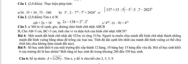 (2,0 điểm) Thực hiện phép tính:
a/34.35+34.75-340 b) 3^2.2-7^(10):7^9+2024^0 c/ [137+13:5]-5^3:5.7-2023^0
Câu 2. (2,0 điểm) Tìm x∈ N :
a 6+2x=18 b) 2x-138=2^4:2^3 c/ 4^(20)· (x-8)=4^(23)
Câu 3. a/ Mô tả về cạnh, góc, đường chéo hình chữ nhật ABCB
B, Cho AB=5cm, BC=3cm tính chu vi và diện tích của hình chữ nhật ABCD?
Bài 4: Một mảnh đất hình chữ nhật dài 525m và rộng 315m. Người ta muồn chia mảnh đất hình chữ nhật thành những
mảnh đất hình vuông bằng nhau đề trồng các loại rau. Tính độ dài cạnh lớn nhất của mảnh đất hình vuông có thể chia
(biết khi chia không thừa mánh đất nào).
Bài 5: Số học sinh khối 6 của một trường khi xếp thành 12 hàng, 10 hàng hay 15 hàng đều vừa đủ. Hỏi số học sinh khổi
6 của trường đó là bao nhiêu? Biết rằng số học sinh đó trong khoảng 280 đến 350 học sinh.
Câu 6. Số tự nhiên A=overline 1x29y. Tim x, y để A chia hết cho 2, 3, 5, 9.