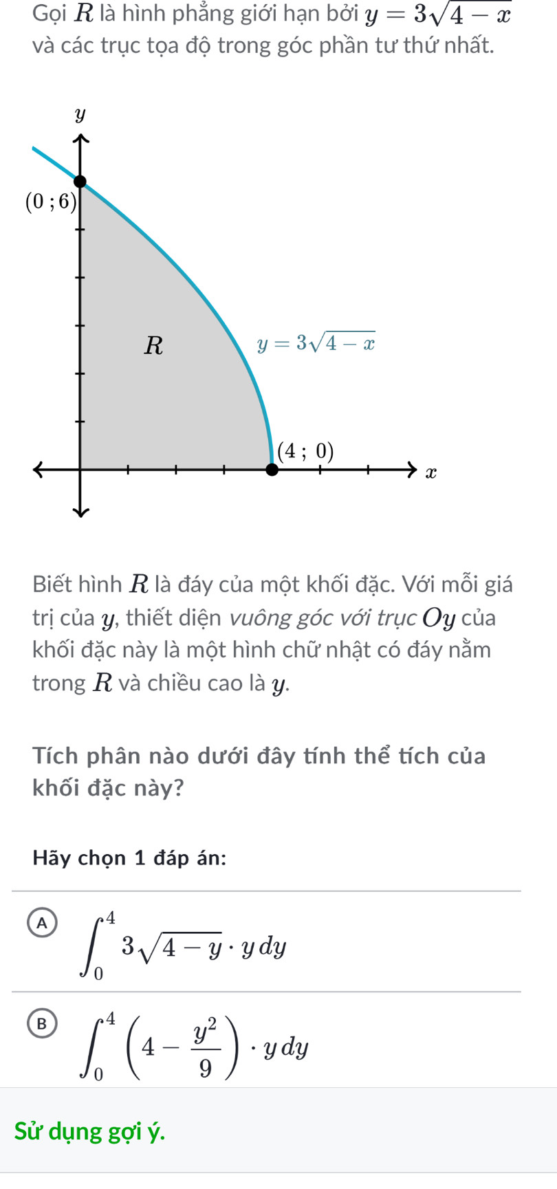 Gọi R là hình phẳng giới hạn bởi y=3sqrt(4-x)
và các trục tọa độ trong góc phần tư thứ nhất.
Biết hình R là đáy của một khối đặc. Với mỗi giá
trị của y, thiết diện vuông góc với trục Oy của
khối đặc này là một hình chữ nhật có đáy nằm
trong R và chiều cao là y.
Tích phân nào dưới đây tính thể tích của
khối đặc này?
Hãy chọn 1 đáp án:
A ∈t _0^(43sqrt 4-y)· ydy
B ∈t _0^(4(4-frac y^2)9)· ydy
Sử dụng gợi ý.