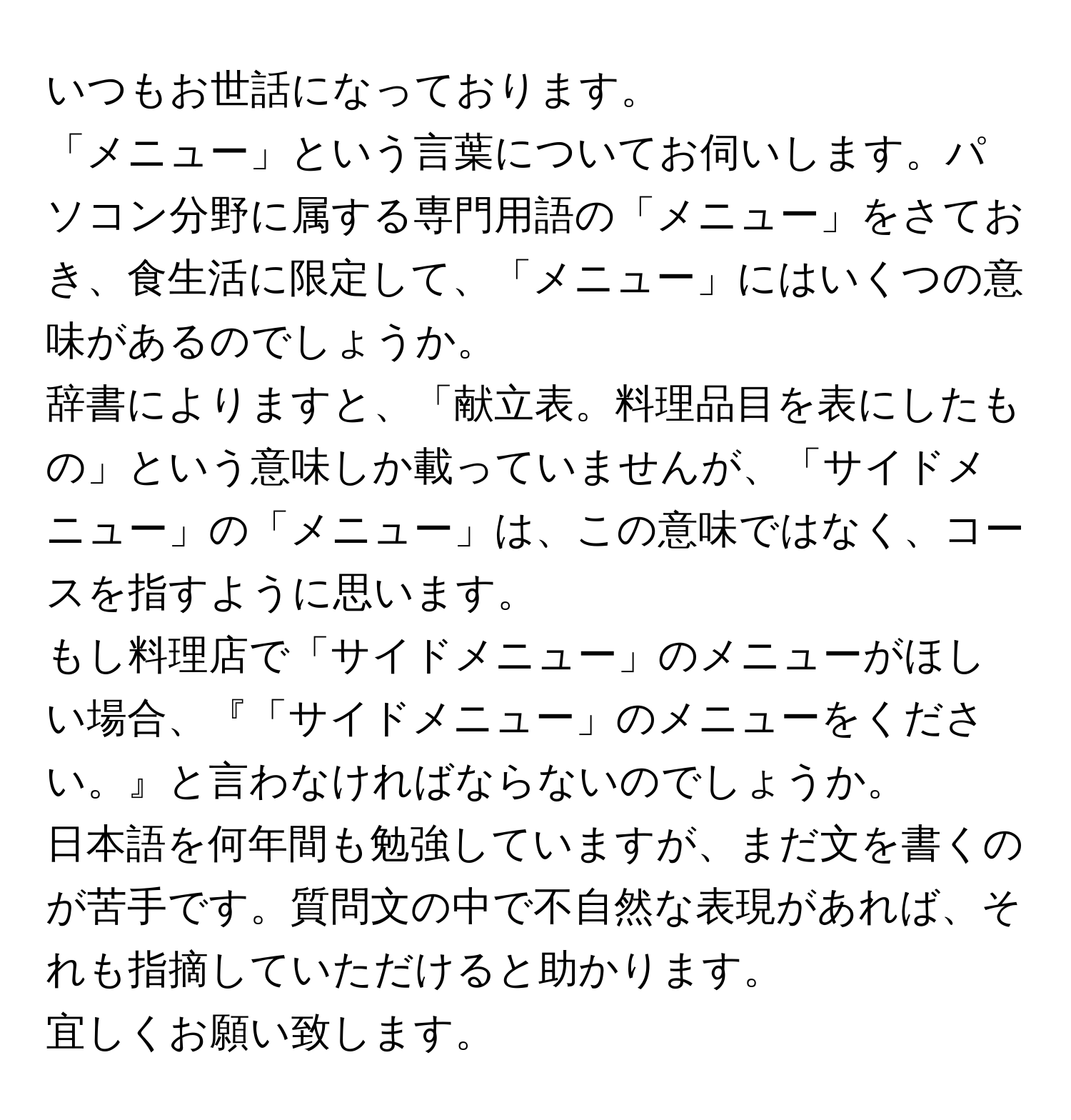 いつもお世話になっております。  
「メニュー」という言葉についてお伺いします。パソコン分野に属する専門用語の「メニュー」をさておき、食生活に限定して、「メニュー」にはいくつの意味があるのでしょうか。  
辞書によりますと、「献立表。料理品目を表にしたもの」という意味しか載っていませんが、「サイドメニュー」の「メニュー」は、この意味ではなく、コースを指すように思います。  
もし料理店で「サイドメニュー」のメニューがほしい場合、『「サイドメニュー」のメニューをください。』と言わなければならないのでしょうか。  
日本語を何年間も勉強していますが、まだ文を書くのが苦手です。質問文の中で不自然な表現があれば、それも指摘していただけると助かります。  
宜しくお願い致します。