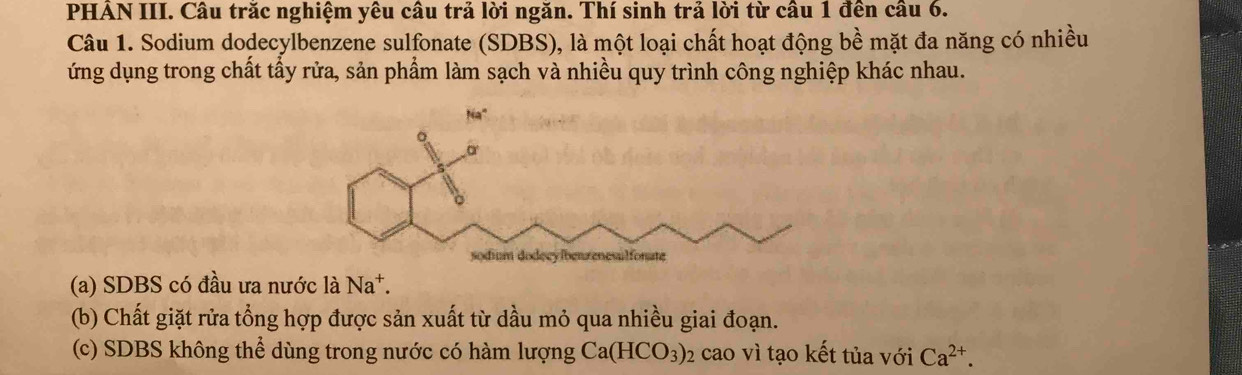 PHẢN III. Câu trăc nghiệm yêu câu trả lời ngăn. Thí sinh trả lời từ câu 1 đên câu 6.
Câu 1. Sodium dodecylbenzene sulfonate (SDBS), là một loại chất hoạt động bề mặt đa năng có nhiều
ứng dụng trong chất tầy rửa, sản phẩm làm sạch và nhiều quy trình công nghiệp khác nhau.
(a) SDBS có đầu ưa nước là Na^+.
(b) Chất giặt rửa tổng hợp được sản xuất từ dầu mỏ qua nhiều giai đoạn.
(c) SDBS không thể dùng trong nước có hàm lượng Ca(HCO_3) 02 cao vì tạo kết tủa với Ca^(2+).