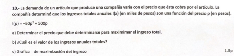 10.- La demanda de un artículo que produce una compañía varía con el precio que ésta cobra por el artículo. La 
compañía determinó que los ingresos totales anuales I(x) (en miles de pesos) son una función del precio p (en pesos).
I(p)=-50p^2+500p
a) Determinar el precio que debe determinarse para maximimar el ingreso total. 
b) ¿Cuál es el valor de los ingresos anuales totales? 
c) Grafica de maximización del ingreso 1.5p