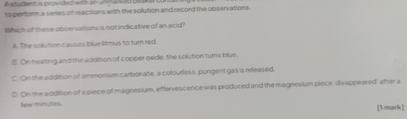 stiadent is provided with an unmarked beaker cont 
to perform a series of reactions with the solution and record the observations.
Which of these observations is not indicative of an acid?
A. The solution causes blue litmus to turn red.
B. On heating and the addition of copper oxide, the solution turns blue.
C. On the addition of ammonium carbonate, a colourless, pungent gas is released,
D. On the addition of a piece of magnesium, effervescence was produced and the magnesium piece 'disappeared' after a
few minutes.
[1 mark]