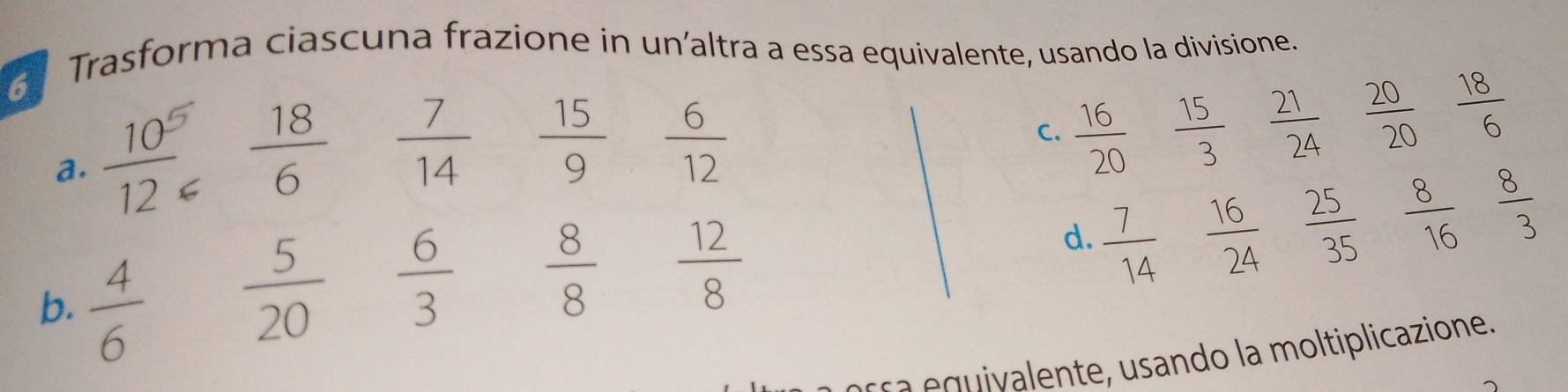 Trasforma ciascuna frazione in un’altra a essa equivalente, usando la divisione. 
a.  10^5/12   18/6   7/14   15/9   6/12 
C.  16/20   15/3   21/24  20/20  18/6 
d.  7/14   16/24   25/35  8/16   8/3 
b.  4/6 
 5/20   6/3   8/8   12/8 
s lente sando la moltiplicazione.