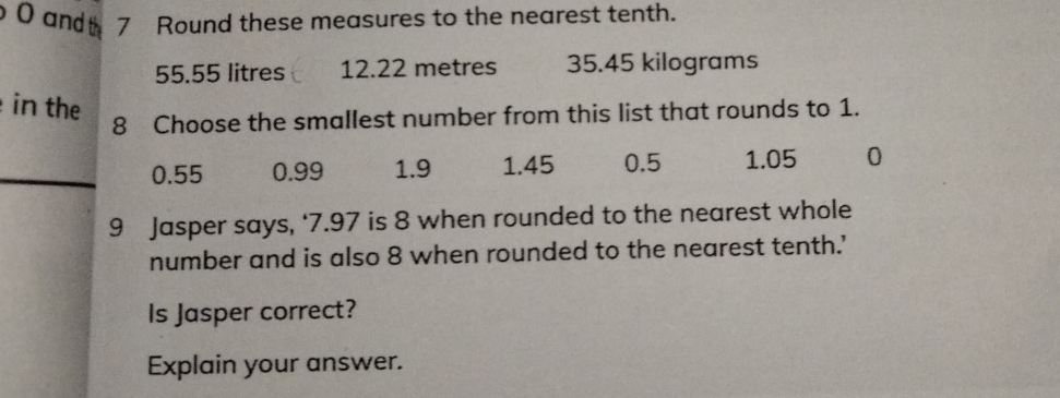 andth 7 Round these measures to the nearest tenth.
55.55 litres 12.22 metres 35.45 kilograms
in the
8 Choose the smallest number from this list that rounds to 1.
0.55 0.99 1.9 1.45 0.5 1.05 0
9 Jasper says, ‘ 7.97 is 8 when rounded to the nearest whole
number and is also 8 when rounded to the nearest tenth.'
Is Jasper correct?
Explain your answer.