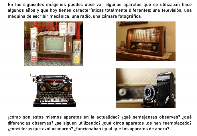 En las siguientes imágenes puedes observar algunos aparatos que se utilizaban hace 
algunos años y que hoy tienen características totalmente diferentes; una televisión, una 
máquina de escribir mecánica, una radio, una cámara fotográfica. 
¿cómo son estos mismos aparatos en la actualidad? ¿qué semejanzas observas? ¿qué 
diferencias observas? ¿se siguen utilizando? ¿qué otros aparatos los han reemplazado? 
¿consideras que evolucionaron? ¿funcionaban igual que los aparatos de ahora?