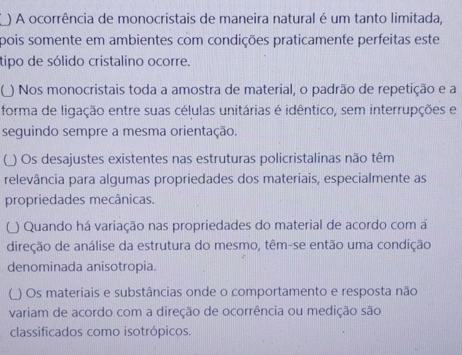 ) A ocorrência de monocristais de maneira natural é um tanto limitada, 
pois somente em ambientes com condições praticamente perfeitas este 
tipo de sólido cristalino ocorre. 
( ) Nos monocristais toda a amostra de material, o padrão de repetição e a 
forma de ligação entre suas células unitárias é idêntico, sem interrupções e 
seguindo sempre a mesma orientação. 
(_) Os desajustes existentes nas estruturas policristalinas não têm 
relevância para algumas propriedades dos materiais, especialmente as 
propriedades mecânicas. 
() Quando há variação nas propriedades do material de acordo com a 
direção de análise da estrutura do mesmo, têm-se então uma condição 
denominada anisotropia. 
(_) Os materiais e substâncias onde o comportamento e resposta não 
variam de acordo com a direção de ocorrência ou medição são 
classificados como isotrópicos.