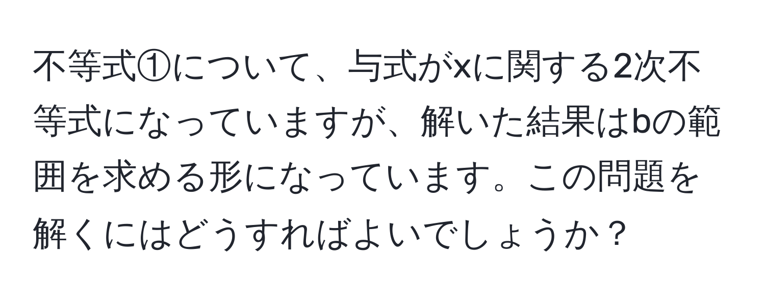 不等式①について、与式がxに関する2次不等式になっていますが、解いた結果はbの範囲を求める形になっています。この問題を解くにはどうすればよいでしょうか？