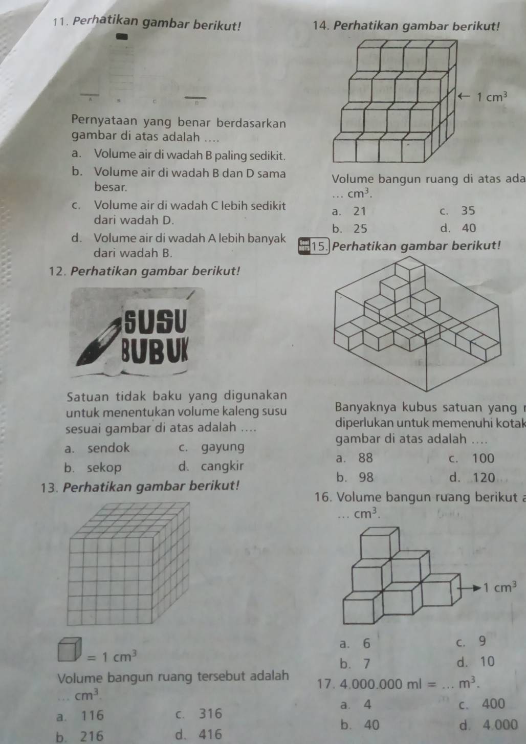 Perhatikan gambar berikut! 14. Perhatikan gambar berikut!
Pernyataan yang benar berdasarkan
gambar di atas adalah ....
a. Volume air di wadah B paling sedikit.
b. Volume air di wadah B dan D sama Volume bangun ruang di atas ada
besar. , . . cm^3.
c. Volume air di wadah C lebih sedikit a. 21 c. 35
dari wadah D.
b. 25 d. 40
d. Volume air di wadah A lebih banyak 15. Perhatikan gambar berikut!
dari wadah B.
12. Perhatikan gambar berikut!
6USU
BUBUK
Satuan tidak baku yang digunakan
untuk menentukan volume kaleng susu  Banyaknya kubus satuan yang 
sesuai gambar di atas adalah ....
diperlukan untuk memenuhi kotak
gambar di atas adalah   _
a. sendok c. gayung
a. 88 c. 100
b. sekop d. cangkir
b. 98 d. 120
13. Perhatikan gambar berikut!
16. Volume bangun ruang berikut a..cm^3.
□ =1cm^3
a. 6 c. 9
b. 7 d. 10
Volume bangun ruang tersebut adalah 4.000.000ml= _ m^3.
17.
cm^3.
a. 4
a. 116 c. 316 c. 400
b. 40 d. 4.000
b. 216 d.416