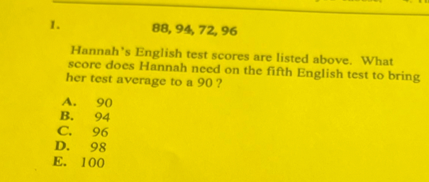 88, 94, 72, 96
Hannah’s English test scores are listed above. What
score does Hannah need on the fifth English test to bring
her test average to a 90 ?
A. 90
B. 94
C. 96
D. 98
E. 100