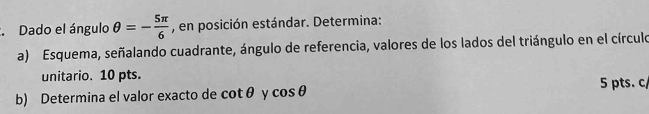 Dado el ángulo θ =- 5π /6  , en posición estándar. Determina: 
a) Esquema, señalando cuadrante, ángulo de referencia, valores de los lados del triángulo en el círculo 
unitario. 10 pts. 
b) Determina el valor exacto de cot θ y cos θ
5 pts. c