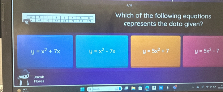 4/18
Which of the following equations
represents the data given?
y=x^2+7x y=x^2-7x y=5x^2+7 y=5x^2-7
Jacob
Flores
34"F Search