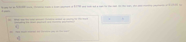 To pay for an $18,600 truck, Christine made a down payment of $3700 and took out a loan for the rest. On the loan, she paid monthly payments of $329.81 for
4 years. 
(a) What was the total amount Christine ended up paying for the truck × 5
(including the down payment and monthly payments)?
$
(b) How much interest did Christine pay on the loan?