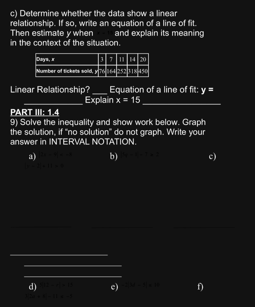 Determine whether the data show a linear 
relationship. If so, write an equation of a line of fit. 
Then estimate y when x-15 and explain its meaning 
in the context of the situation. 
Linear Relationship? _Equation of a line of fit: y=
_Explain x=15 _ 
PART III: 1.4
9) Solve the inequality and show work below. Graph 
the solution, if “no solution” do not graph. Write your 
answer in INTERVAL NOTATION. 
a) |2x-9| b) |5q-1|-7≥ 2
c)
|y-2|+11>0
_ 
__ 
_ 
_ 
_ 
d) 5|12-r|>15 -2|3d-5|≤ 10
e) 
f)
3|2a+8|-11≤ -5