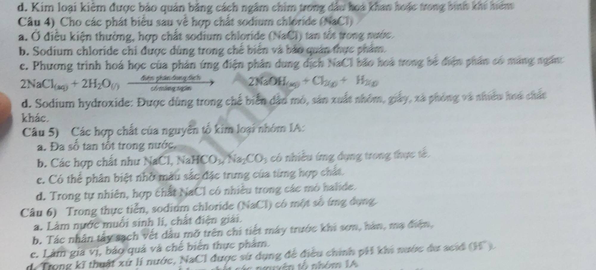 d. Kim loại kiêm được bảo quản bằng cách ngâm chim trong đầu hoa khan hoặc trong bình khi hiệm
Câu 4) Cho các phát biểu sau về hợp chất sodium chloride (NaCl)
a. Ở điều kiện thường, hợp chất sodium chloride (NaCl) tan tốt trong nước.
b. Sodium chloride chi được dùng trong chế biển và bảo quán thực phẩm.
c. Phương trình hoá học của phản ứng điện phân dung dịch NaCl bão hoà trong bê điện phân có màng ngắn:
2NaCl_(aq)+2H_2O_(l) 6etaphandongdich/c6m 
2NaOH(a_3)+Cl_2(g)+H_2(g)
d. Sodium hydroxide: Được dùng trong chế biển dâo mỏ, sản xuất nhóm, giấy, xã phòng và nhiêu hoá chất
khác.
Câu 5) Các hợp chất của nguyên tố kim loại nhóm IA:
a. Đa số tan tốt trong nước.
b. Các hợp chất như NaCl, NaHCOpN ia_2CO_3 có nhiều ứng dụng trong thực tế,
c. Có thể phân biệt nhớ màu sắc đặc trung của từng hợp chất.
d. Trong tự nhiên, hợp chất NaCl có nhiều trong các mỏ halide.
Câu 6) Trong thực tiễn, sodium chloride (NaCl) có một số ứng dụng
a. Làm nước muối sinh lí, chất điện giải.
b. Tác nhân tấy sạch vết dầu mỡ trên chi tiết máy trước khi sơn, hân, mạ điện,
c. Làm gia vị, bảo quả và chế biến thực phẩm.
de Trong kĩ thuật xứ lí nước, NaCl được sử dụng đề điều chính pH khi nước du acid 66°
neuên tổ nhóm IA