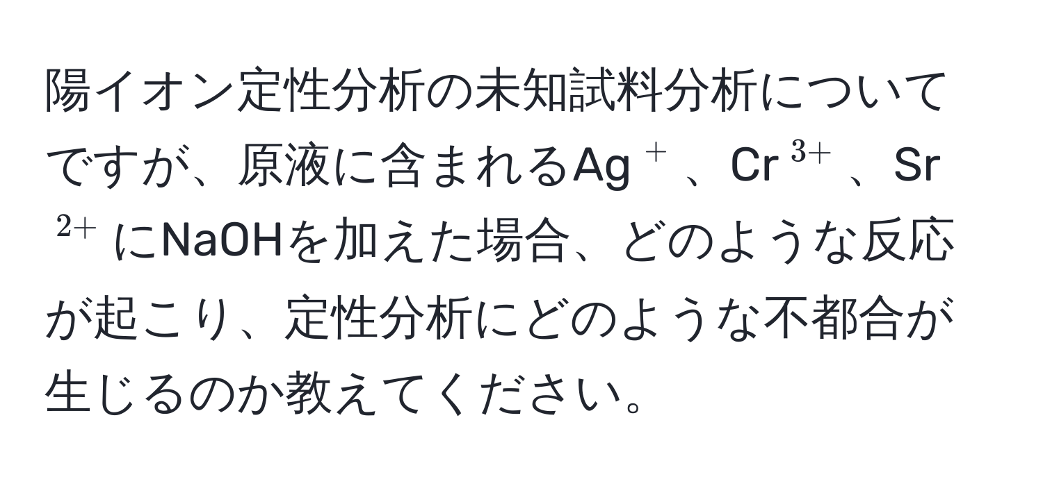 陽イオン定性分析の未知試料分析についてですが、原液に含まれるAg$^+$、Cr$^3+$、Sr$^2+$にNaOHを加えた場合、どのような反応が起こり、定性分析にどのような不都合が生じるのか教えてください。