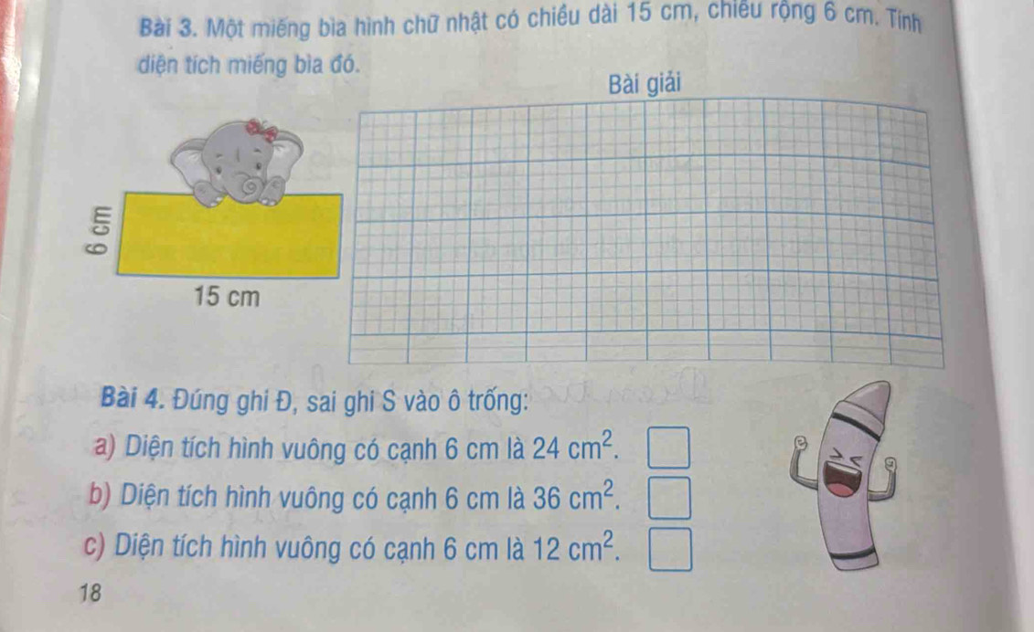 Một miếng bìa hình chữ nhật có chiều dài 15 cm, chiêu rộng 6 cm. Tính 
diện tích miếng bìa đó. 
Bài 4. Đúng ghi Đ, sai ghi S vào ô trống: 
a) Diện tích hình vuông có cạnh 6 cm là 24cm^2. 
b) Diện tích hình vuông có cạnh 6 cm là 36cm^2. 
c) Diện tích hình vuông có cạnh 6 cm là 12cm^2. 
18