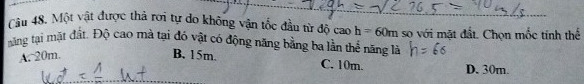 Một vật được thả rơi tự do không vận tốc đầu từ độ caoh=60m so với mặt đất. Chọn mốc tinh thể
măng tại mặt đất. Độ cao mà tại đó vật có động năng bằng ba lần thể năng là
A. 20m. B. 15m.
C. 10m. D. 30m.