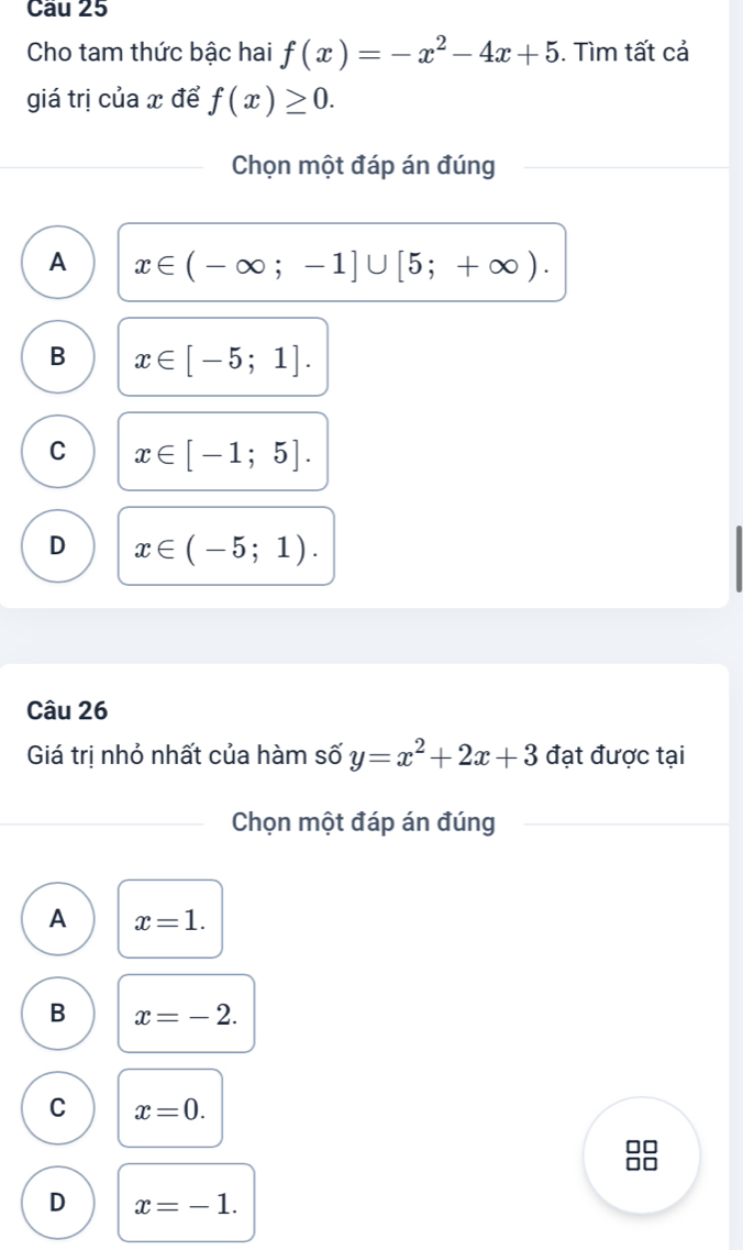 Cầu 25
Cho tam thức bậc hai f(x)=-x^2-4x+5. Tìm tất cả
giá trị của x để f(x)≥ 0. 
Chọn một đáp án đúng
A x∈ (-∈fty ;-1]∪ [5;+∈fty ).
B x∈ [-5;1].
C x∈ [-1;5].
D x∈ (-5;1). 
Câu 26
Giá trị nhỏ nhất của hàm số y=x^2+2x+3 đạt được tại
Chọn một đáp án đúng
A x=1.
B x=-2.
C x=0. 
n
D x=-1.