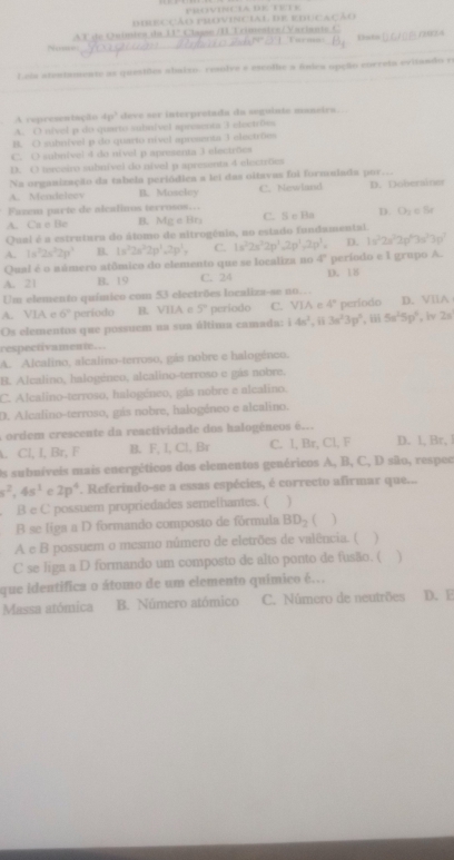 diiECção provincial de educa
Nome AT de Químics da II° Clagsn /II Trimentre/Variants Turma Dsts
Leia atentamente as questões abaiso, resofre e escolhe a fndeu opção correta evitando re
A representação 4p^2 deve ser interpretada da seguinte maneirs .
A. O nivel p do quarto subnível apreenta 3 electrões
B. O subnível p do quarto nível apresenta 3 electröm
C. O subníve) 4 do nivel p apresenta 3 electrões
D. O terceiro subnível do nível p apresenta 4 electrõcs
Na organização da tabela periódica a lei das oitavas foi formulada por
A. Mendeloov B. Moseley C. Newland D. Doberainer
Fazcm parte de alcalinos terrosos…
A. Cn e Be B. MgeBr_3 C. S e Ba D. CF_1
Qual é a estrutura do álomo de nitrogénio, no estado fundamental.
A. 1s^22s^22p^2 B. 1s^22s^22p^1.2p^1, C. 1s^22s^22p^2-2p^1,2p^1= D. 1x^32x^22p^63x^33p^7
Qual é o námero atômico do elemento que se localiza no 4° período e l grupo A.
A. 21 B. 19 C. 24 D. 18
Um elemento químico com 53 electrões localiza-se no…
A. VIA e 6° período B. VIIA c 5° periodo C. VIA e 4°
Os elementos que possuem na sua última camada: 14n^2,ii3n^23p^2,iii5n^25p^4 período D. VllA , iv 2s
respectivamente..
A. Alcalino, alcalino-terroso, gás nobre e halogéneo.
B. Alcalino, halogéneo, alcalino-terroso e gás nobre.
C. Alcalino-terroso, halogéneo, gás nobre e alcalino.
D. Alcalino-terroso, gás nobre, halogéneo e alcalino.
a ordem crescente da reactividade dos halogéneos é...
. Cl, I, Br, F B. F, I, Cl, Br C. l, Br, Cl, F D. 1, Br, 
Os subníveis mais energéticos dos elementos genéricos A, B, C, D são, respec
s^2,4s^1 2p^4. Referindo-se a essas espécies, é correcto afirmar que...
. B e C possuem propriedades semelhantes. ( )
B se liga a D formando composto de fórmula BD_2  )
A e B possuem o mesmo número de eletrões de valência. (
C se liga a D formando um composto de alto ponto de fusão. ( )
que identifica o átomo de um elemento quimico é..
Massa atómica B. Número atómico C. Número de neutrões D. E